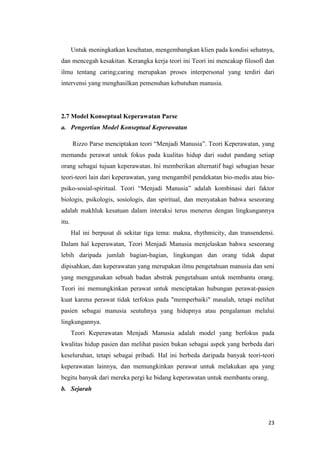23
Untuk meningkatkan kesehatan, mengembangkan klien pada kondisi sehatnya,
dan mencegah kesakitan. Kerangka kerja teori ini Teori ini mencakup filosofi dan
ilmu tentang caring;caring merupakan proses interpersonal yang terdiri dari
intervensi yang menghasilkan pemenuhan kebutuhan manusia.
2.7 Model Konseptual Keperawatan Parse
a. Pengertian Model Konseptual Keperawatan
Rizzo Parse menciptakan teori “Menjadi Manusia”. Teori Keperawatan, yang
memandu perawat untuk fokus pada kualitas hidup dari sudut pandang setiap
orang sebagai tujuan keperawatan. Ini memberikan alternatif bagi sebagian besar
teori-teori lain dari keperawatan, yang mengambil pendekatan bio-medis atau bio-
psiko-sosial-spiritual. Teori “Menjadi Manusia” adalah kombinasi dari faktor
biologis, psikologis, sosiologis, dan spiritual, dan menyatakan bahwa seseorang
adalah makhluk kesatuan dalam interaksi terus menerus dengan lingkungannya
itu.
Hal ini berpusat di sekitar tiga tema: makna, rhythmicity, dan transendensi.
Dalam hal keperawatan, Teori Menjadi Manusia menjelaskan bahwa seseorang
lebih daripada jumlah bagian-bagian, lingkungan dan orang tidak dapat
dipisahkan, dan keperawatan yang merupakan ilmu pengetahuan manusia dan seni
yang menggunakan sebuah badan abstrak pengetahuan untuk membantu orang.
Teori ini memungkinkan perawat untuk menciptakan hubungan perawat-pasien
kuat karena perawat tidak terfokus pada "memperbaiki" masalah, tetapi melihat
pasien sebagai manusia seutuhnya yang hidupnya atau pengalaman melalui
lingkungannya.
Teori Keperawatan Menjadi Manusia adalah model yang berfokus pada
kwalitas hidup pasien dan melihat pasien bukan sebagai aspek yang berbeda dari
keseluruhan, tetapi sebagai pribadi. Hal ini berbeda daripada banyak teori-teori
keperawatan lainnya, dan memungkinkan perawat untuk melakukan apa yang
begitu banyak dari mereka pergi ke bidang keperawatan untuk membantu orang.
b. Sejarah
 