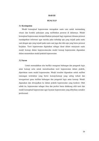 26
BAB III
PENUTUP
3.1 Kesimpulan
Model konseptual keperawatan merupakan suatu cara untuk memandang
situasi dan kondisi pekerjaan yang melibatkan perawat di dalamnya. Model
konseptual keperawatan memperlihatkan petunjuk bagi organisasi dimana perawat
mendapatkan informasi agar mereka peka terhadap apa yang terjadi pada suatu
saat dengan apa yang terjadi pada suatu saat juga dan tahu apa yang harus perawat
kerjakan. Teori keperawatan digunakan sebagai dasar dalam menyusun suatu
model konsep dalam keperawatan,dan model konsep keperawatan digunakan
dalam menentukan model praktek keperawatan.
3.2 Saran
Untuk memudahkan alur berfikir mengenai hubungan dan pengaruh logis
antar konsep serta untuk merealisasikan teori keperawatan dalam praktik,
diperlukan suatu model keperawatan. Model tersebut digunakan untuk melihat
rancangan terstruktur yang berisi konsep-konsep yang saling terkait dan
terorganisasi guna melihat hubungan dan pengaruh logis antar konsep. Model
digunakan dan diwujudkan ke dalam praktik keperawatan yang konkret. Oleh
sebab itu, keperawatan sebagai ilmu dan profesi harus didukung oleh teori dan
model konseptual keperawatan agar layanan keperawatan yang diberikan semakin
profesional.
 