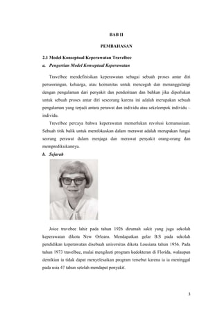 3
BAB II
PEMBAHASAN
2.1 Model Konseptual Keperawatan Travelbee
a. Pengertian Model Konseptual Keperawatan
Travelbee mendefinisikan keperawatan sebagai sebuah proses antar diri
perseorangan, keluarga, atau komunitas untuk mencegah dan menanggulangi
dengan pengalaman dari penyakit dan penderitaan dan bahkan jika diperlukan
untuk sebuah proses antar diri seseorang karena ini adalah merupakan sebuah
pengalaman yang terjadi antara perawat dan individu atau sekelompok individu –
individu.
Trevelbee percaya bahwa keperawatan memerlukan revolusi kemanusiaan.
Sebuah titik balik untuk memfokuskan dalam merawat adalah merupakan fungsi
seorang perawat dalam menjaga dan merawat penyakit orang-orang dan
memprediksikannya.
b. Sejarah
Joice travebee lahir pada tahun 1926 dirumah sakit yang juga sekolah
keperawatan dikota New Orleans. Mendapatkan gelar B.S pada sekolah
pendidikan keperawatan disebuah universitas dikota Lousiana tahun 1956. Pada
tahun 1973 travelbee, mulai mengikuti program kedokteran di Florida, walaupun
demikian ia tidak dapat menyelesaikan program tersebut karena ia ia meninggal
pada usia 47 tahun setelah mendapat penyakit.
 