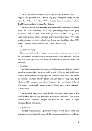 4
Trevelbee memulai karirnya sebagai seorang pengajar perawatan tahun 1952.
Pengajar ilmu psikiater di RS Depaul yang juga merangkap sebagai sekolah
dikota New Orlean. Pada tahun 1970, ia bergelar direktur proye kpada sebuah
Hotel Dieu sekolah keperawatan di New Orleans.
Trevelbee mulai menerbitkan atikel disebuah majalah harian keperawatan di
tahun 1963. Buku pertamanya adalah aspek perseorangan keperawatan, yang
terbit tahun 1966 dan 1971. Buku keduanya intervensi dalam ilmu psikiater
keperawatan; peruses dalam hubungan antar perseorangan tahun 1969. Buku
tersebut dibawah pemimpin redaksi oleh Doona dan diterbitkan tahun 1979
sebagai Travelbee Intervensi Dalam Ilmu Psikiater Keperawatan.
c. Isi
a) Personal/ orang
Kata person didefinisikan sebagai manusia, antara keduanya antara perawat
dan pasien adalah manusia, seorang manusia adalah pribadi yang unik, individu
yang tidak dapat dipisahkan yang berproses berkelanjutan menjadi susunan dan
perubahan.
b) Kesehatan
Travelbee mendefinisikan kesehatan sebagai kesehatan subjektif dan objektif.
status kesehatan subjektif seseorang adalah sebuah definisi secara individu yang
membaik dalam persetujuandengan penilain diri sendiri dari status fisik,-emosi
dan spiritual. kesehatan objektif adalah ketiadaan penyakit yang tidak dapat
dilihat, ketidak mampuan atau ukuran kecatatan dan pemeriksaan fisik, uji
laboratorium, penafsiran oleh seorang direktur spiritual, atau penasehat psikologi.
c) Lingkungan
Travelbee tidak secara tegas mendefinisikan lingkungan dalam teorinya. Dia
mendefinisikan kondisi dan kehidupan pengalaman pertemuan oleh semua
manusia selama menderita, harapan dan kesakitan dan kondisi ini dapat
disamakan dengan lingkungan.
d) Keperawatan
Travelbee mendefinisikan keperawatan sebagai sebuah proses antar diri
perseorangan komunitas untuk mencegah dan menanggulangi dengan pengalaman
 