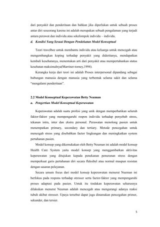 5
dari penyakit dan penderitaan dan bahkan jika diperlukan untuk sebuah proses
antar diri seseorang karena ini adalah merupakan sebuah pengalaman yang terjadi
antara perawat dan individu atau sekelompok individu – individu.
d. Kondisi Yang Sesuai Dengan Pendekatan Model Konseptual
Teori travelbee untuk membantu individu atau keluarga untuk mencegah atau
mengembangkan koping terhadap penyakit yang dideritanya, mendapatkan
kembali kesehatanya, menentukan arti dari penyakit atau mempertahankan status
kesehatan maksimalnya(Marriner-torney,1994).
Kerangka kerja dari teori ini adalah Proses interpersonal dipandang sebagai
hubungan manusia dengan manusia yang terbentuk selama sakit dan selama
“mengalami penderitaan”.
2.2 Model Konseptual Keperawatan Betty Neuman
a. Pengertian Model Konseptual Keperawatan
Keperawatan adalah suatu profesi yang unik dengan memperhatikan seluruh
faktor-faktor yang mempengaruhi respon individu terhadap penyebab stress,
tekanan intra, inter dan ekstra personal. Perawatan menolong pasien untuk
menempatkan primary, secondary dan tertiary. Metode pencegahan untuk
mencegah stress yang disebabkan factor lingkungan dan meningkatkan system
pertahanan pasien.
Model konsep yang dikemukakan oleh Betty Neuman ini adalah model konsep
Health Care System yaitu model konsep yang menggambarkan aktivitas
keperawatan yang ditujukan kepada penekanan penurunan stress dengan
memperkuat garis pertahanan diri secara fleksibel atau normal maupun resistan
dengan sasaran pelayanan.
Secara umum focus dari model konsep keperawatan menurut Nueman ini
berfokus pada respons terhadap stressor serta factor-faktor yang mempengaruhi
proses adaptasi pada pasien. Untuk itu tindakan keperawatan seharusnya
dilakukan menurut Neuman adalah mencegah atau mengurangi adanya reaksi
tubuh akibat stressor. Upaya tersebut dapat juga dinamakan pencegahan primer,
sekunder, dan tersier.
 