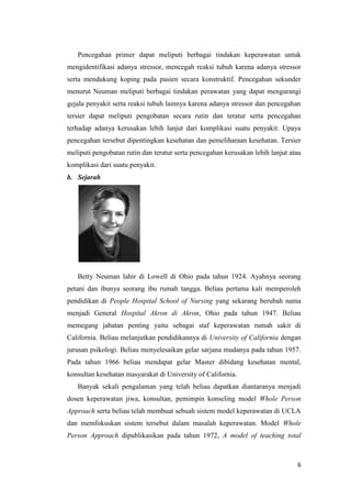 6
Pencegahan primer dapat meliputi berbagai tindakan keperawatan untuk
mengidentifikasi adanya stressor, mencegah reaksi tubuh karena adanya stressor
serta mendukung koping pada pasien secara konstruktif. Pencegahan sekunder
menurut Neuman meliputi berbagai tindakan perawatan yang dapat mengurangi
gejala penyakit serta reaksi tubuh lainnya karena adanya stressor dan pencegahan
tersier dapat meliputi pengobatan secara rutin dan teratur serta pencegahan
terhadap adanya kerusakan lebih lanjut dari komplikasi suatu penyakit. Upaya
pencegahan tersebut dipentingkan kesehatan dan pemeliharaan kesehatan. Tersier
meliputi pengobatan rutin dan teratur serta pencegahan kerusakan lebih lanjut atau
komplikasi dari suatu penyakit.
b. Sejarah
Betty Neuman lahir di Lowell di Ohio pada tahun 1924. Ayahnya seorang
petani dan ibunya seorang ibu rumah tangga. Beliau pertama kali memperoleh
pendidikan di People Hospital School of Nursing yang sekarang berubah nama
menjadi General Hospital Akron di Akron, Ohio pada tahun 1947. Beliau
memegang jabatan penting yaitu sebagai staf keperawatan rumah sakit di
California. Beliau melanjutkan pendidikannya di University of California dengan
jurusan psikologi. Beliau menyelesaikan gelar sarjana mudanya pada tahun 1957.
Pada tahun 1966 beliau mendapat gelar Master dibidang kesehatan mental,
konsultan kesehatan masyarakat di University of California.
Banyak sekali pengalaman yang telah beliau dapatkan diantaranya menjadi
dosen keperawatan jiwa, konsultan, pemimpin konseling model Whole Person
Approach serta beliau telah membuat sebuah sistem model keperawatan di UCLA
dan memfokuskan sistem tersebut dalam masalah keperawatan. Model Whole
Person Approach dipublikasikan pada tahun 1972, A model of teaching total
 