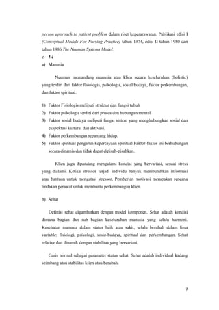 7
person approach to patient problem dalam riset keperarawatan. Publikasi edisi I
(Conceptual Models For Nursing Practice) tahun 1974, edisi II tahun 1980 dan
tahun 1986 The Neuman Systems Model.
c. Isi
a) Manusia
Neuman memandang manusia atau klien secara keseluruhan (holistic)
yang terdiri dari faktor fisiologis, psikologis, sosial budaya, faktor perkembangan,
dan faktor spiritual.
1) Faktor Fisiologis meliputi struktur dan fungsi tubuh
2) Faktor psikologis terdiri dari proses dan hubungan mental
3) Faktor sosial budaya meliputi fungsi sistem yang menghubungkan sosial dan
ekspektasi kultural dan aktivasi.
4) Faktor perkembangan sepanjang hidup.
5) Faktor spiritual pengaruh kepercayaan spiritual Faktor-faktor ini berhubungan
secara dinamis dan tidak dapat dipisah-pisahkan.
Klien juga dipandang mengalami kondisi yang bervariasi, sesuai stress
yang dialami. Ketika stressor terjadi individu banyak membutuhkan informasi
atau bantuan untuk mengatasi stressor. Pemberian motivasi merupakan rencana
tindakan perawat untuk membantu perkembangan klien.
b) Sehat
Definisi sehat digambarkan dengan model komponen. Sehat adalah kondisi
dimana bagian dan sub bagian keseluruhan manusia yang selalu harmoni.
Kesehatan manusia dalam status baik atau sakit, selalu berubah dalam lima
variable: fisiologi, psikologi, sosio-budaya, spiritual dan perkembangan. Sehat
relative dan dinamik dengan stabilitas yang bervariasi.
Garis normal sebagai parameter status sehat. Sehat adalah individual kadang
seimbang atau stabilitas klien atau berubah.
 