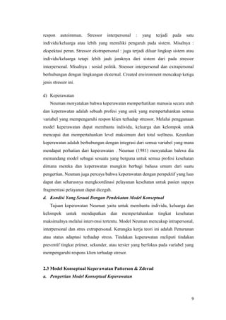 9
respon autoimmun. Stressor interpersonal : yang terjadi pada satu
individu/keluarga atau lebih yang memiliki pengaruh pada sistem. Misalnya :
ekspektasi peran. Stressor ekstrapersonal : juga terjadi diluar lingkup sistem atau
individu/keluarga tetapi lebih jauh jaraknya dari sistem dari pada stressor
interpersonal. Misalnya : sosial politik. Stressor interpersonal dan extrapersonal
berhubungan dengan lingkungan eksternal. Created environment mencakup ketiga
jenis stressor ini.
d) Keperawatan
Neuman menyatakan bahwa keperawatan memperhatikan manusia secara utuh
dan keperawatan adalah sebuah profesi yang unik yang mempertahankan semua
variabel yang mempengaruhi respon klien terhadap stressor. Melalui penggunaan
model keperawatan dapat membantu individu, keluarga dan kelompok untuk
mencapai dan mempertahankan level maksimum dari total wellness. Keunikan
keperawatan adalah berhubungan dengan integrasi dari semua variabel yang mana
mendapat perhatian dari keperawatan . Neuman (1981) menyatakan bahwa dia
memandang model sebagai sesuatu yang berguna untuk semua profesi kesehatan
dimana mereka dan keperawatan mungkin berbagi bahasa umum dari suatu
pengertian. Neuman juga percaya bahwa keperawatan dengan perspektif yang luas
dapat dan seharusnya mengkoordinasi pelayanan kesehatan untuk pasien supaya
fragmentasi pelayanan dapat dicegah.
d. Kondisi Yang Sesuai Dengan Pendekatan Model Konseptual
Tujuan keperawatan Neuman yaitu untuk membantu individu, keluarga dan
kelompok untuk mendapatkan dan mempertahankan tingkat kesehatan
maksimalnya melalui intervensi tertentu. Model Neuman mencakup intrapersonal,
interpersonal dan stres extrapersonal. Kerangka kerja teori ini adalah Penurunan
atau status adaptasi terhadap stress. Tindakan keperawatan meliputi tindakan
preventif tingkat primer, sekunder, atau tersier yang berfokus pada variabel yang
mempengaruhi respons klien terhadap stresor.
2.3 Model Konseptual Keperawatan Patterson & Zderad
a. Pengertian Model Konseptual Keperawatan
 