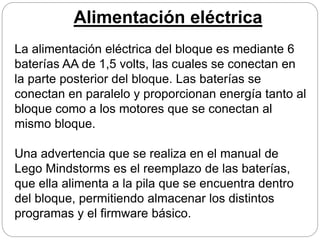 Alimentación eléctrica
La alimentación eléctrica del bloque es mediante 6
baterías AA de 1,5 volts, las cuales se conectan en
la parte posterior del bloque. Las baterías se
conectan en paralelo y proporcionan energía tanto al
bloque como a los motores que se conectan al
mismo bloque.
Una advertencia que se realiza en el manual de
Lego Mindstorms es el reemplazo de las baterías,
que ella alimenta a la pila que se encuentra dentro
del bloque, permitiendo almacenar los distintos
programas y el firmware básico.
 