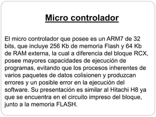 Micro controlador
El micro controlador que posee es un ARM7 de 32
bits, que incluye 256 Kb de memoria Flash y 64 Kb
de RAM externa, la cual a diferencia del bloque RCX,
posee mayores capacidades de ejecución de
programas, evitando que los procesos inherentes de
varios paquetes de datos colisionen y produzcan
errores y un posible error en la ejecución del
software. Su presentación es similar al Hitachi H8 ya
que se encuentra en el circuito impreso del bloque,
junto a la memoria FLASH.
 