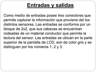 Entradas y salidas
Como medio de entradas posee tres conectores que
permite capturar la información que proviene del los
distintos sensores. Las entradas se conforma por un
bloque de 2x2, que sus cabezas se encuentran
rodeadas de un material conductor que permite la
lectura del sensor. Las entradas se ubican en la parte
superior de la pantalla de LCD, son de color gris y se
distinguen por los números 1, 2 y 3.
 