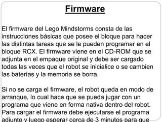 Firmware
El firmware del Lego Mindstorms consta de las
instrucciones básicas que posee el bloque para hacer
las distintas tareas que se le pueden programar en el
bloque RCX. El firmware viene en el CD-ROM que se
adjunta en el empaque original y debe ser cargado
todas las veces que el robot se inicialice o se cambien
las baterías y la memoria se borra.
Si no se carga el firmware, el robot queda en modo de
arranque, lo cual hace que se pueda jugar con un
programa que viene en forma nativa dentro del robot.
Para cargar el firmware debe ejecutarse el programa
adjunto y luego esperar cerca de 3 minutos para que
 
