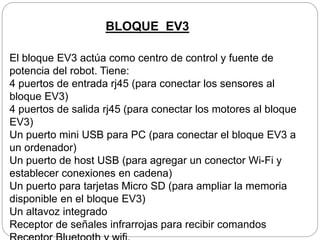 El bloque EV3 actúa como centro de control y fuente de
potencia del robot. Tiene:
4 puertos de entrada rj45 (para conectar los sensores al
bloque EV3)
4 puertos de salida rj45 (para conectar los motores al bloque
EV3)
Un puerto mini USB para PC (para conectar el bloque EV3 a
un ordenador)
Un puerto de host USB (para agregar un conector Wi-Fi y
establecer conexiones en cadena)
Un puerto para tarjetas Micro SD (para ampliar la memoria
disponible en el bloque EV3)
Un altavoz integrado
Receptor de señales infrarrojas para recibir comandos
BLOQUE EV3
 