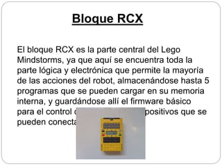 Bloque RCX
El bloque RCX es la parte central del Lego
Mindstorms, ya que aquí se encuentra toda la
parte lógica y electrónica que permite la mayoría
de las acciones del robot, almacenándose hasta 5
programas que se pueden cargar en su memoria
interna, y guardándose allí el firmware básico
para el control de los distintos dispositivos que se
pueden conectar al bloque.
 