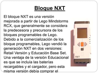 Bloque NXT
El bloque NXT es una versión
mejorada a partir de Lego Mindstorms
RCX, que generalmente se considera
la predecesora y precursora de los
bloques programables de Lego.
Debido a la comercialización de los
bloque programables, Lego vendió la
generación NXT en dos versiones:
Retail Versión y Educación Base Set.
Una ventaja de la versión Educacional
es que se incluía las baterías
recargables y el cargador, pero esta
misma versión debía comprar el
 