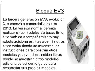 Bloque EV3
La tercera generación EV3, evolución
3, comenzó a comercializarse en
2013. La versión normal permite
realizar cinco modelos de base. En el
sitio web de acompañamiento hay
robots adicionales. Hay además otros
sitios webs donde se muestran las
instrucciones para construir otros
modelos y se venden también libros
donde se muestran otros modelos
adicionales así como guías para
desarrollar sus propios modelos.
 