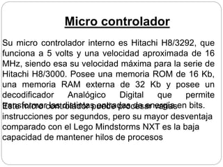 Micro controlador
Su micro controlador interno es Hitachi H8/3292, que
funciona a 5 volts y una velocidad aproximada de 16
MHz, siendo esa su velocidad máxima para la serie de
Hitachi H8/3000. Posee una memoria ROM de 16 Kb,
una memoria RAM externa de 32 Kb y posee un
decodificador Analógico Digital que permite
transformar las distintas entradas de energía en bits.Este micro controlador puede procesar varias
instrucciones por segundos, pero su mayor desventaja
comparado con el Lego Mindstorms NXT es la baja
capacidad de mantener hilos de procesos
 