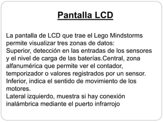 Pantalla LCD
La pantalla de LCD que trae el Lego Mindstorms
permite visualizar tres zonas de datos:
Superior, detección en las entradas de los sensores
y el nivel de carga de las baterías.Central, zona
alfanumérica que permite ver el contador,
temporizador o valores registrados por un sensor.
Inferior, indica el sentido de movimiento de los
motores.
Lateral izquierdo, muestra si hay conexión
inalámbrica mediante el puerto infrarrojo
 