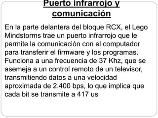 Puerto infrarrojo y
comunicación
En la parte delantera del bloque RCX, el Lego
Mindstorms trae un puerto infrarrojo que le
permite la comunicación con el computador
para transferir el firmware y los programas.
Funciona a una frecuencia de 37 Khz, que se
asemeja a un control remoto de un televisor,
transmitiendo datos a una velocidad
aproximada de 2.400 bps, lo que implica que
cada bit se transmite a 417 us
 