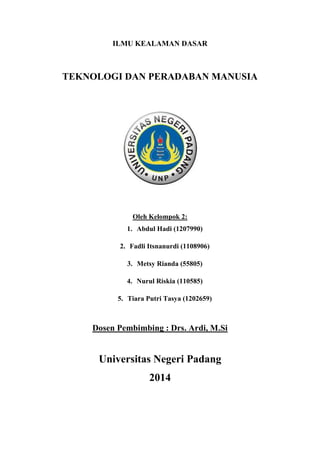 ILMU KEALAMAN DASAR
TEKNOLOGI DAN PERADABAN MANUSIA
Oleh Kelompok 2:
1. Abdul Hadi (1207990)
2. Fadli Itsnanurdi (1108906)
3. Metsy Rianda (55805)
4. Nurul Riskia (110585)
5. Tiara Putri Tasya (1202659)
Dosen Pembimbing : Drs. Ardi, M.Si
Universitas Negeri Padang
2014
 