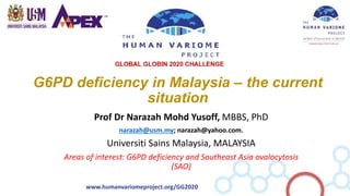 www.humanvariomeproject.org/GG2020
G6PD deficiency in Malaysia – the current
situation
Prof Dr Narazah Mohd Yusoff, MBBS, PhD
narazah@usm.my; narazah@yahoo.com.
Universiti Sains Malaysia, MALAYSIA
Areas of interest: G6PD deficiency and Southeast Asia ovalocytosis
(SAO)
 
