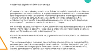 Recebendo pagamento através de cheque
Cheque é uma formade pagamento e você deve saber efetuar consultas de cheques
para prevenir problemas. Para isso, é importante que você tenha à mão os números de
telefone para consultae seja claro no momento de passar as informações relativas à
consulta(número da consulta, horário, atendente e informação recebida). Nos
estabelecimentos onde são disponibilizados equipamentos para consultados cheques
com impressão, anexe sempre esse documento ao cheque.
Um resultado de pesquisa“Positivo” num Cadastro de Inadimplentes significaque o cliente
tem seu nome naquele cadastro. Nesse caso, o cheque não deve ser aceito e o cliente
deve ser informado com toda a discrição possível.
O caixa deve oferecer outras formas de pagamento: em dinheiro, cartão de débito ou
crédito, etc.
Vale lembrar que há um custo para as consultas de cheque. Mas esse custo se justifica,
pois a empresaprevine maiores prejuízos efetuando as consultas.O comércio em geral
vem adotando tecnologias que estimulam os clientes ao uso de cartões de débito ou
crédito, com dispositivos portáteis que representam maior conveniência.
 