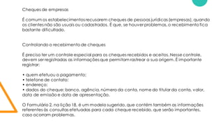 Cheques de empresas
É comum os estabelecimentos recusarem cheques de pessoas jurídicas (empresas), quando
os clientes não são usuais ou cadastrados. É que, se houver problemas,o recebimento fica
bastante dificultado.
Controlando o recebimento de cheques
É preciso ter um controle especial para os cheques recebidos e aceitos. Nesse controle,
devem ser registradas as informações que permitam rastrear a sua origem. É importante
registrar:
• quem efetuou o pagamento;
• telefone de contato;
• endereço;
• dados do cheque: banco, agência, número da conta, nome do titular da conta, valor,
data de emissão e data de apresentação.
O Formulário 2, na lição 18, é um modelo sugerido, que contém também as informações
referentes às consultas efetuadas para cada cheque recebido, que serão importantes,
caso ocorram problemas.
 