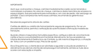 IMPORTANTE!
Assim que você aceitar o cheque, carimbe imediatamente a razão social,tornando-o
nominal para a empresa. No verso do cheque, carimbe os dados bancários da empresa no
espaço próprio. Esse procedimento previnefraudes e, em caso de perda, não será pago ao
portador. Caso a empresa não tenha esses carimbos,recomende ao gerente essa
providência.
Recebendo pagamento através de cartões
Cartões de débito ou crédito são formas bastante seguras de pagamento. Por ser um
procedimento online, permite a verificação da autenticidade e efetivação imediata da
transação.
Quando utilizar a maquineta e formulários específicos, verifiquea data de vencimentodo
cartão e faça a consulta telefônica à Central de Atendimento. Se houver problemas,
informe discretamente à Gerência ou ao Controle, ou até mesmo à Segurança, a situação
de “Estou com um problema aqui. Preciso de ajuda!”.
Dica: Enquanto isso, o cliente deve ser solicitado a aguardar a solução do problema; o
atendimento aos demais clientes deverá prosseguir normalmente.Lembre-se: tudo deve
ocorrer com educação e simpatia.
 