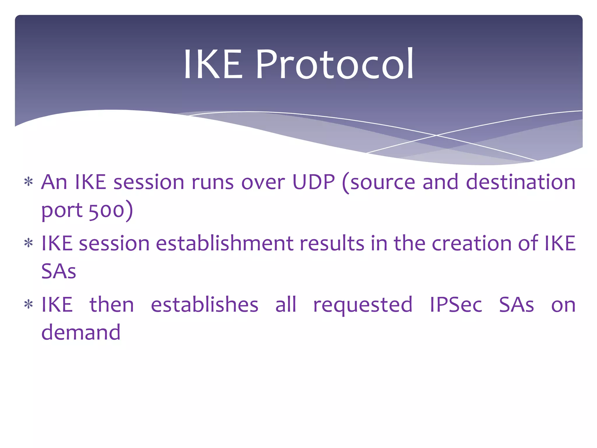 IKE Protocol

An IKE session runs over UDP (source and destination
port 500)
IKE session establishment results in the creation of IKE
SAs
IKE then establishes all requested IPSec SAs on
demand
 