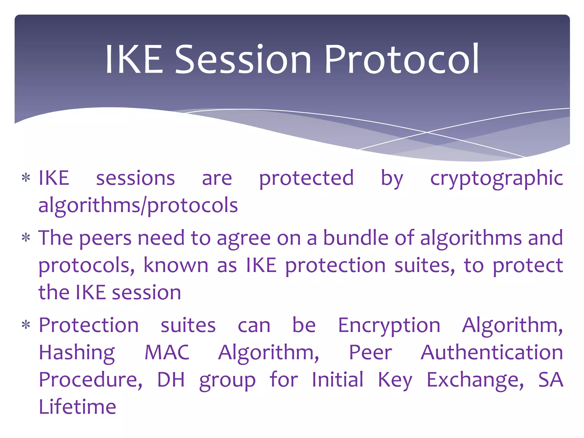 IKE Session Protocol

IKE sessions are protected by cryptographic
algorithms/protocols
The peers need to agree on a bundle of algorithms and
protocols, known as IKE protection suites, to protect
the IKE session
Protection suites can be Encryption Algorithm,
Hashing MAC Algorithm, Peer Authentication
Procedure, DH group for Initial Key Exchange, SA
Lifetime
 