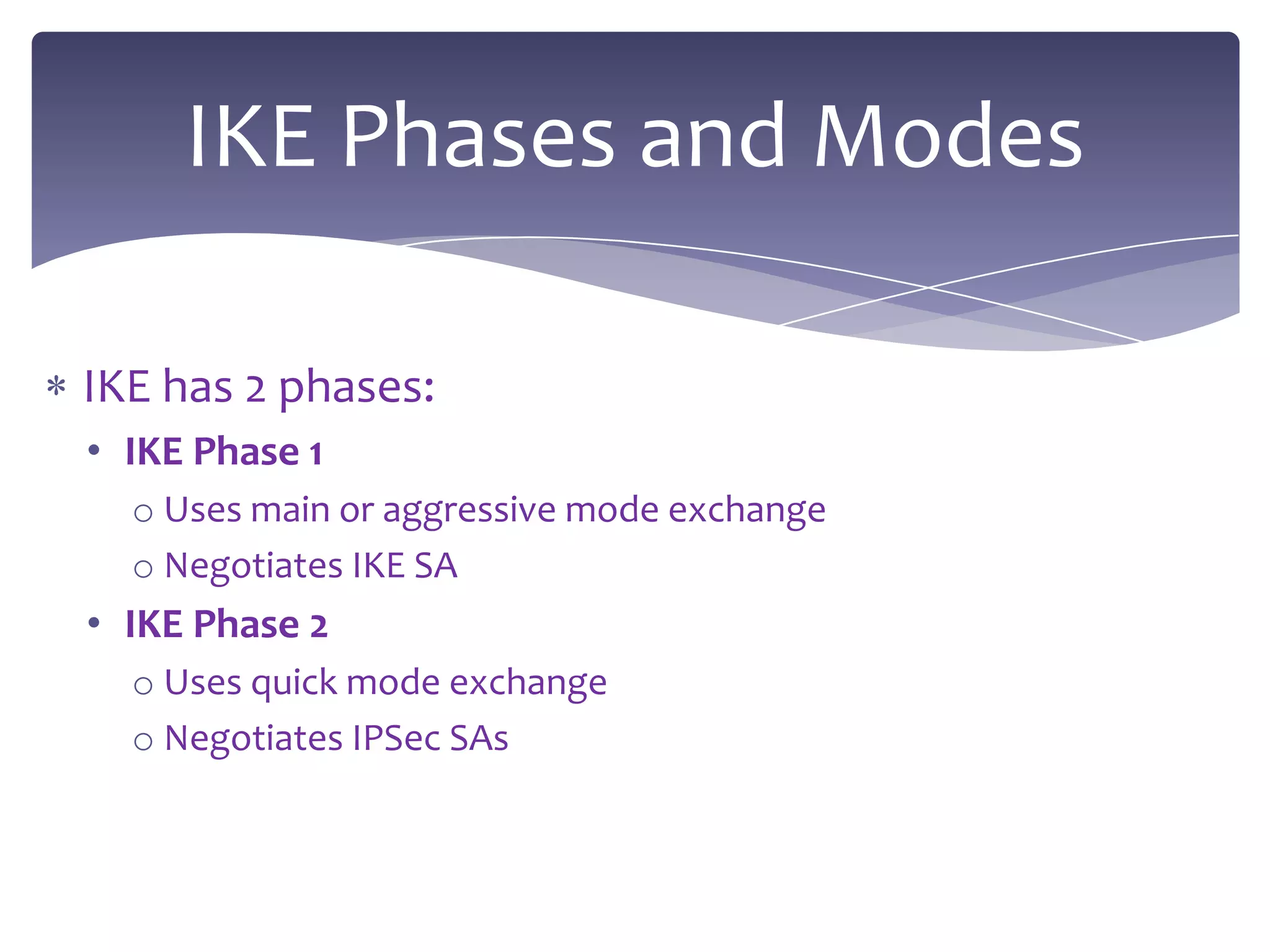 IKE Phases and Modes

IKE has 2 phases:
• IKE Phase 1
  o Uses main or aggressive mode exchange
  o Negotiates IKE SA
• IKE Phase 2
  o Uses quick mode exchange
  o Negotiates IPSec SAs
 