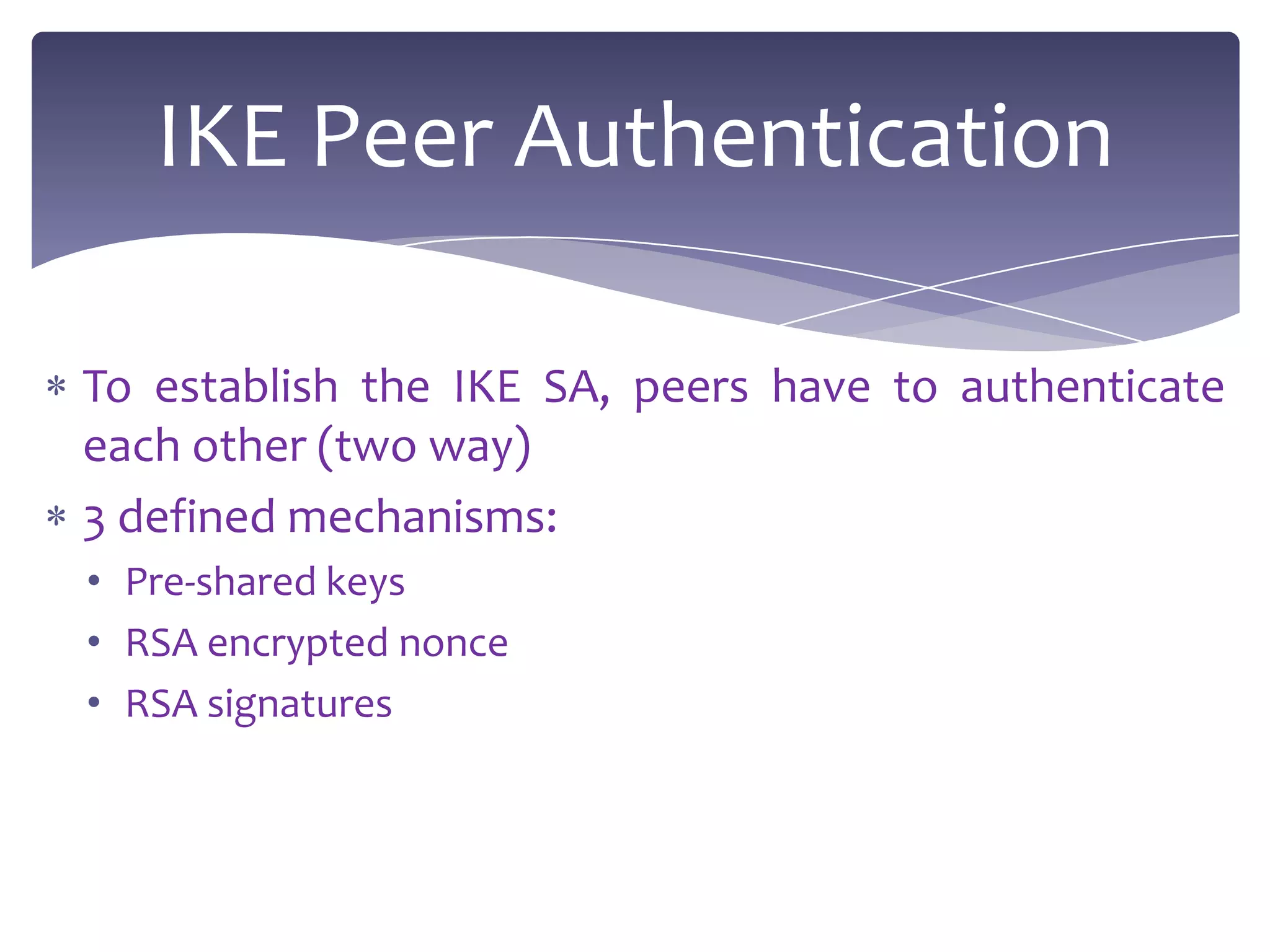 IKE Peer Authentication

To establish the IKE SA, peers have to authenticate
each other (two way)
3 defined mechanisms:
• Pre-shared keys
• RSA encrypted nonce
• RSA signatures
 