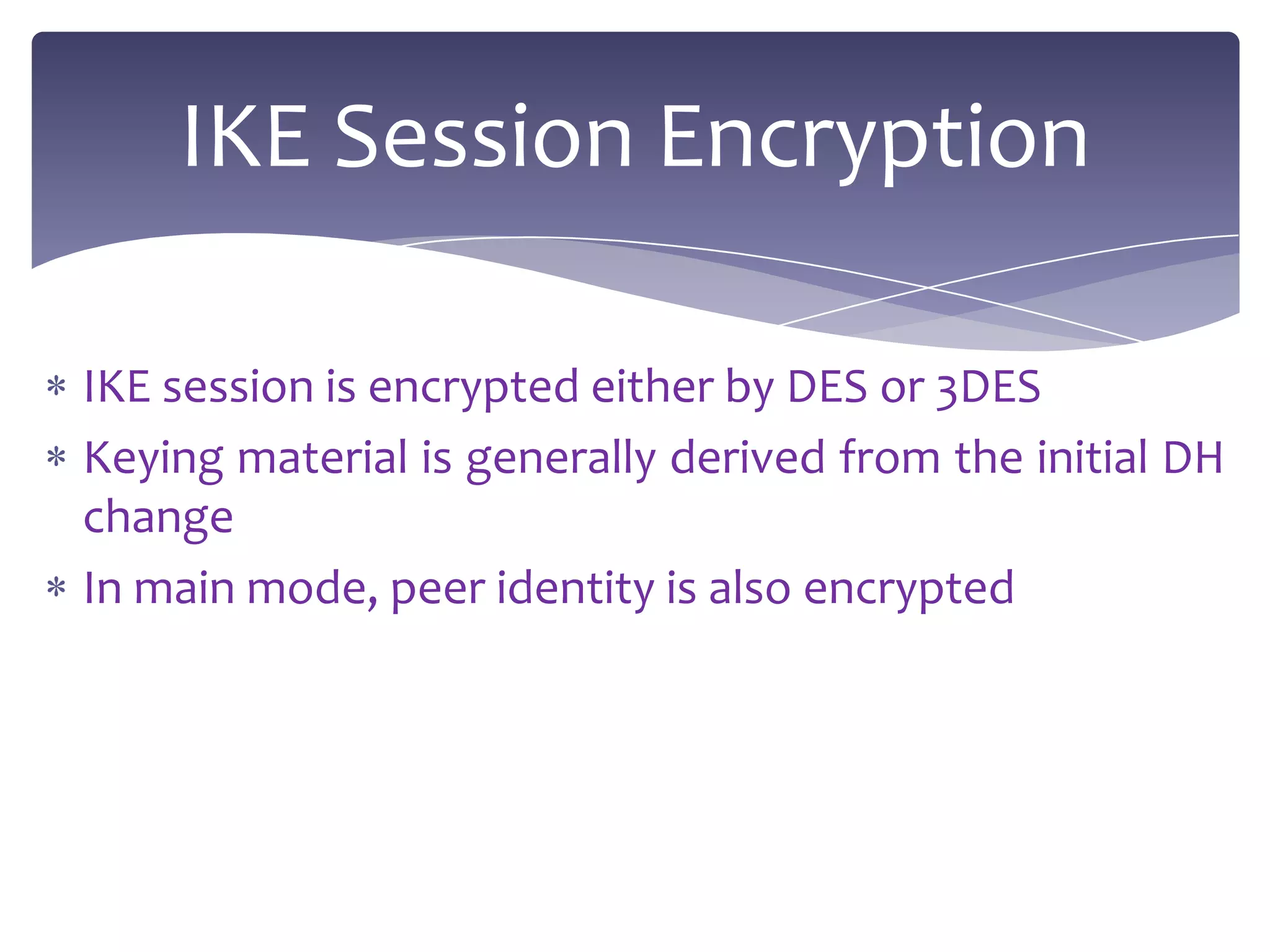 IKE Session Encryption

IKE session is encrypted either by DES or 3DES
Keying material is generally derived from the initial DH
change
In main mode, peer identity is also encrypted
 