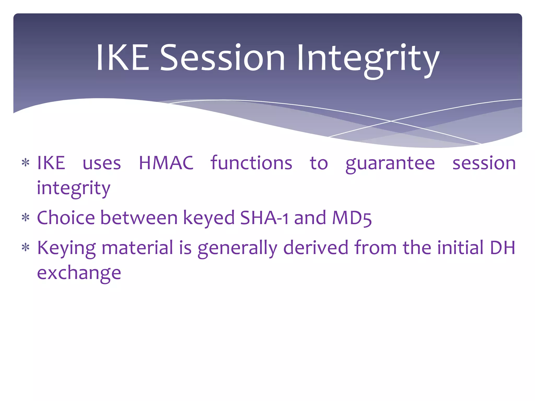 IKE Session Integrity

IKE uses HMAC functions to guarantee session
integrity
Choice between keyed SHA-1 and MD5
Keying material is generally derived from the initial DH
exchange
 