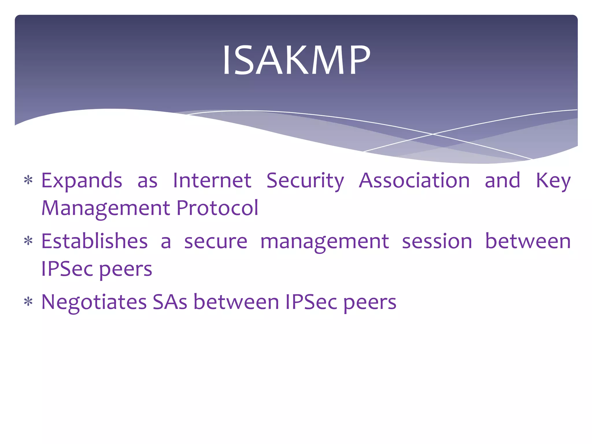ISAKMP

Expands as Internet Security Association and Key
Management Protocol
Establishes a secure management session between
IPSec peers
Negotiates SAs between IPSec peers
 