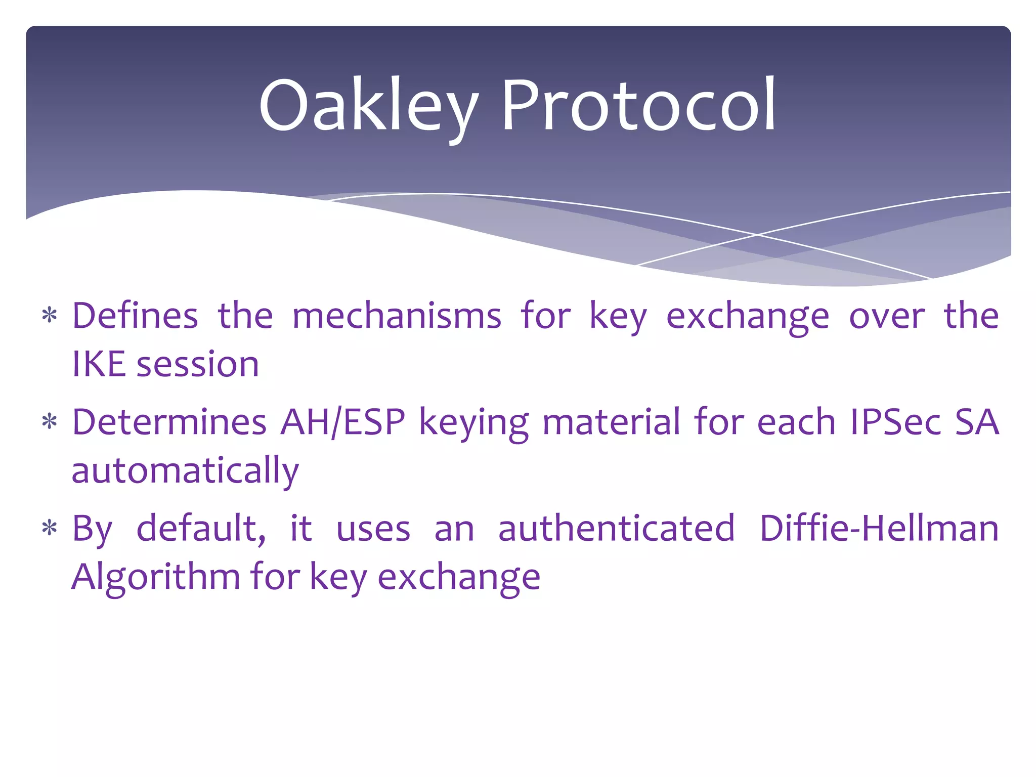 Oakley Protocol

Defines the mechanisms for key exchange over the
IKE session
Determines AH/ESP keying material for each IPSec SA
automatically
By default, it uses an authenticated Diffie-Hellman
Algorithm for key exchange
 
