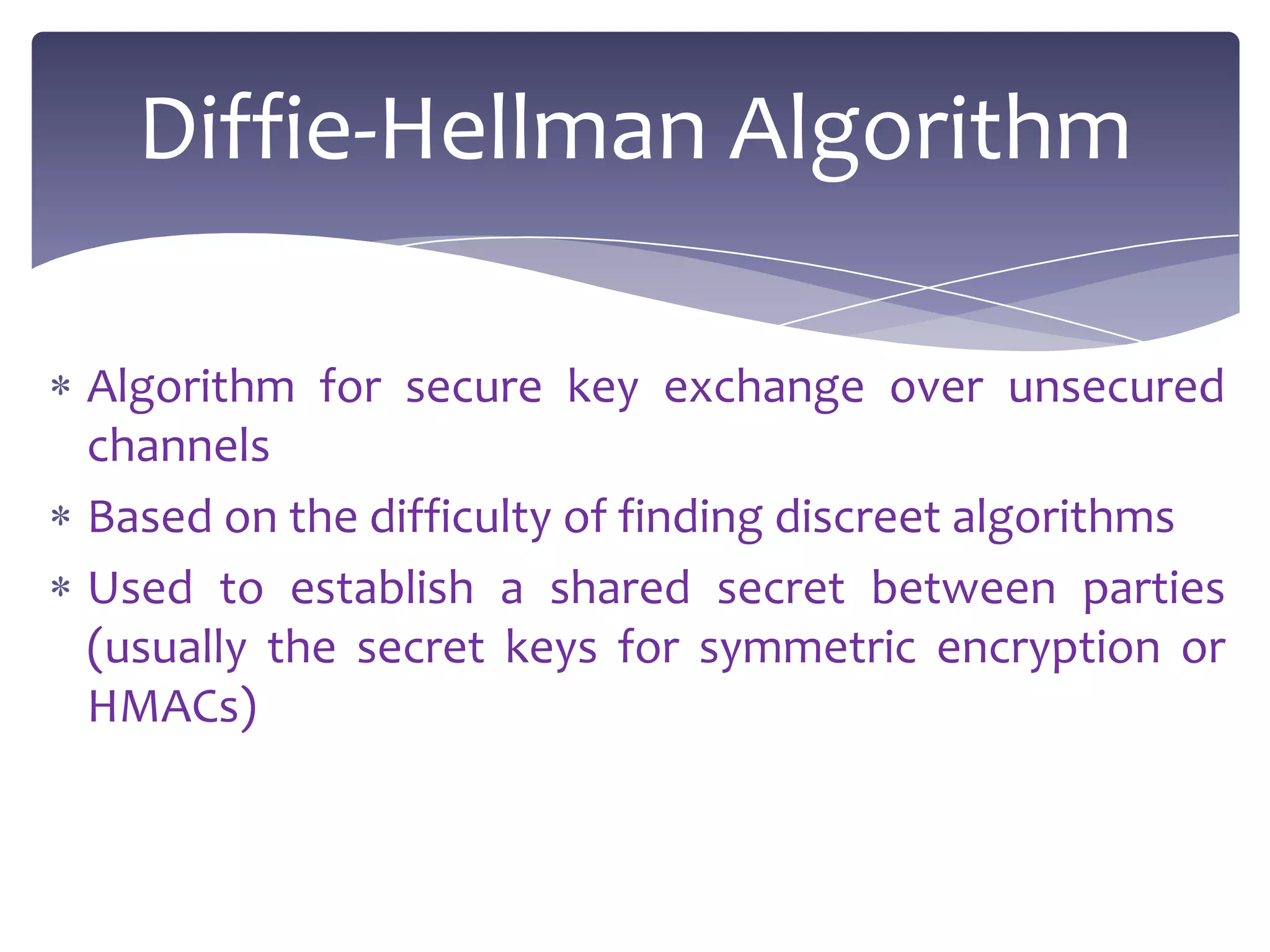 Diffie-Hellman Algorithm

Algorithm for secure key exchange over unsecured
channels
Based on the difficulty of finding discreet algorithms
Used to establish a shared secret between parties
(usually the secret keys for symmetric encryption or
HMACs)
 