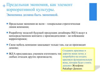 Предельная экономия, как элемент корпоративной культуры. Предельная экономия во всем  –  генеральная стратегическая линия компании; Разработку моделей будущей продукции дизайнеры  IKEA  ведут в непосредственном контакте с производителями  –  во избежание корректировок; Свою мебель компания заказывает только там, где ее производят дешево; IKEA  прославилась умением изготовить товар едва ли не из любых отходов других производств; Экономика должна быть экономной. 