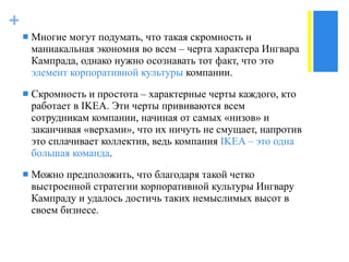 Многие могут подумать, что такая скромность и маниакальная экономия во всем  –  черта характера Ингвара Кампрада, однако нужно осознавать тот факт, что это  элемент корпоративной культуры  компании.  Скромность и простота  –  характерные черты каждого, кто работает в  IKEA . Эти черты прививаются всем сотрудникам компании, начиная от самых «низов» и заканчивая «верхами», что их ничуть не смущает, напротив это сплачивает коллектив, ведь компания  IKEA –  это одна большая команда . Можно предположить, что благодаря такой четко выстроенной стратегии корпоративной культуры Ингвару Кампраду и удалось достичь таких немыслимых высот в своем бизнесе.  