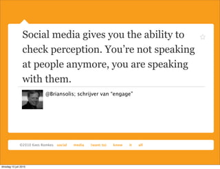 Social media gives you the ability to
                 check perception. You’re not speaking
                 at people anymore, you are speaking
                 with them.
                       @Briansolis; schrijver van “engage”




dinsdag 13 juli 2010
 