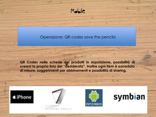 Mobile


            Operazione: QR codes save the pencils!




QR Codes nelle schede dei prodotti in esposizione, possibilità di
crearsi la propria lista dei “desiderata”. Inoltre ogni item è corredato
di misure, suggerimenti per abbinamenti e possibilità di sharing.
 