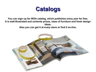 Catalogs You can sign up for IKEA catalog, which publishes   every year for free. It is well-illustrated and contents prices, sizes of furniture and fresh design ideas. Also you can get it at every store or find it on-line. 