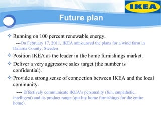 Future plan

 Running on 100 percent renewable energy.
   ---On February 17, 2011, IKEA announced the plans for a wind farm in
  Dalarna County, Sweden
 Position IKEA as the leader in the home furnishings market.
 Deliver a very aggressive sales target (the number is
  confidential).
 Provide a strong sense of connection between IKEA and the local
  community.
   --- Effectively communicate IKEA's personality (fun, empathetic,
  intelligent) and its product range (quality home furnishings for the entire
  home).
 