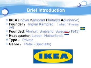 Brief introduction

 IKEA (Ingvar Kamprad Elmtaryd Agunnaryd)
 Founder ： Ingvar Kamprad （ when 17 years
 old)
 Founded: Älmhult, Småland, Sweden (1943)
 Headquarter: Leiden, Netherlands
 Type ： Private
 Genre ： Retail (Specialty)
 