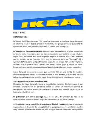 Caso 16-2: IKEA

HISTORIA DE IKEA

La historia de IKEA comienza en 1926 con el nacimiento de su fundador, Ingvar Kamprad,
en Småland, al sur de Suecia. Creció en “Elmtaryd”, una granja cercana al pueblecito de
Agunnaryd. Desde bien joven Ingvar ya tenía la idea de abrir un negocio.

En 1943 Ingvar Kamprad funda IKEA. Cuando Ingvar Kamprad tenía 17 años, su padre le
da dinero como recompensa por los buenos resultados que obtiene en sus estudios.
Ingvar utiliza ese dinero para iniciar su propio negocio. El nombre de IKEA está formado
por las iniciales de su fundador (I.K.), más las primeras letras de “Elmtaryd” (E) y
Agunnaryd (A), la granja y el pueblo donde creció. En sus inicios, IKEA vendía bolígrafos,
carteras, marcos para cuadros, tapetes para mesas, relojes, joyas y medias de nylon.
Desde sus inicios atendía las necesidades de la gente con productos a precios reducidos.

Ingvar Kamprad es un emprendedor que convierte IKEA en una tienda de muebles.
Durante ese periodo estudia el diseño de muebles, el auto montaje, la publicidad, y el uso
del catálogo y la exposición como forma de llegar al mayor número de personas posible.

1945: Aparición del primer anuncio de IKEA.
El negocio de Ingvar Kamprad mejora su capacidad de captación de clientes, por lo que
empieza a anunciarse en los periódicos locales y a utilizar un improvisado servicio de
venta por correo. Utiliza la camioneta de reparto de leche para entregar los productos en
la cercana estación de tren.

La publicación del primer catálogo IKEA es en 1951. El fundador de IKEA ve la
oportunidad de vender muebles a mayor escala mediante el uso de un catálogo.

1953: Apertura de la exposición de muebles en Älmhult (Suecia): Este es un momento
importante en el desarrollo del concepto IKEA, ya que por primera vez los clientes pueden
ver y tocar los productos de decoración para el hogar antes de comprarlos. La exposición
 