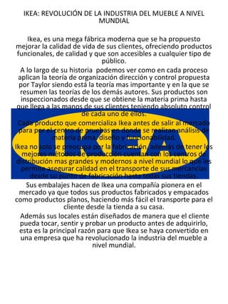 IKEA: REVOLUCIÓN DE LA INDUSTRIA DEL MUEBLE A NIVEL
                       MUNDIAL

     Ikea, es una mega fábrica moderna que se ha propuesto
mejorar la calidad de vida de sus clientes, ofreciendo productos
 funcionales, de calidad y que son accesibles a cualquier tipo de
                               público.
  A lo largo de su historia podemos ver como en cada proceso
 aplican la teoría de organización dirección y control propuesta
  por Taylor siendo está la teoría mas importante y en la que se
  resumen las teorías de los demás autores. Sus productos son
   inspeccionados desde que se obtiene la materia prima hasta
 que llega a las manos de sus clientes teniendo absoluto control
                        de cada uno de ellos.
 Cada producto que comercializa Ikea antes de salir al mercado
  para por el centro de pruebas en donde se realizan análisis de
              materia prima, diseño y funcionabilidad.
Ikea no solo se preocupa por la fabricación, además de tener los
   mejores métodos de producción cuentan con los centros de
 distribución mas grandes y modernos a nivel mundial lo que les
   permite asegurar calidad en el transporte de sus mercancías
      desde su punto de fabricación hasta todas sus tiendas.
     Sus embalajes hacen de Ikea una compañía pionera en el
  mercado ya que todos sus productos fabricados y empacados
como productos planos, haciendo más fácil el transporte para el
                  cliente desde la tienda a su casa.
  Además sus locales están diseñados de manera que el cliente
  pueda tocar, sentir y probar un producto antes de adquirirlo,
  esta es la principal razón para que Ikea se haya convertido en
  una empresa que ha revolucionado la industria del mueble a
                            nivel mundial.
 