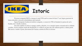 Istoric
Povestea companiei IKEA a inceput in anul 1934 cand un tanar de doar 17 ani, Ingvar, pasionat de
lumea afacerilor a investit in deschiderea unei mercerii.
Ingvar Kamprad, fondatorul celebrei companii, s-a nascut in 1926 in Smaland, in partea de sud a
Suediei, intr-o familie modesta.
Inca din copilarie isi dorea sa ajunga, candva, afacerist, si si-a inceput cariera vanzand cutii cu chibrite
vecinilor. Acesta cumpara marfa din Stockholm si o vindea la un pret mic, dar suficient pentru a obtine profit.
Mai tarziu a vandut si peste, decoratiuni de Craciun, seminte de flori si creioane
 