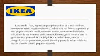 La vârsta de 17 ani, Ingvar Kamprad primeşte bani de la tatăl său drept
recompensă pentru succesul de la şcoală. Se hotărăşte să-i folosească pentru a-şi
crea propria companie. Astfel, denumirea acesteia este formata din iniţialele
sale, alături de cele ale fermei unde a crescut, Elmtaryd, şi ale satului în care se
găsea ferma, Agunnaryd: IKEA. Iniţial, IKEA vindea stilouri, rame de
fotografii, şervete pentru masă, ceasuri, bijuterii şi şosete de nailon, satisfăcând
nevoile clienţilor datorită preţurilor accesibile.
 