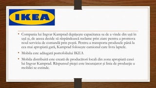 • Compania lui Ingvar Kamprad depăşeşte capacitatea sa de a vinde din uşă în
uşă şi, de aceea decide să răspândească reclame prin ziare pentru a promova
noul serviciu de comandă prin poştă. Pentru a transporta produsele până la
cea mai apropiată gară, Kamprad foloseşte camionul care livra laptele.
• Mobila este adăugată portofoliului IKEA
• Mobila distribuită este creată de producători locali din zona apropiată casei
lui Ingvar Kamprad. Răspunsul pieţei este încurajator şi linia de producţie a
mobilei se extinde.
 