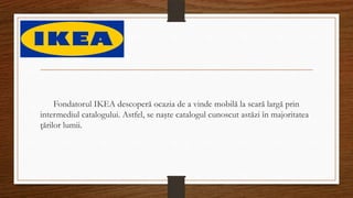 Fondatorul IKEA descoperă ocazia de a vinde mobilă la scară largă prin
intermediul catalogului. Astfel, se naşte catalogul cunoscut astăzi în majoritatea
ţărilor lumii.
 
