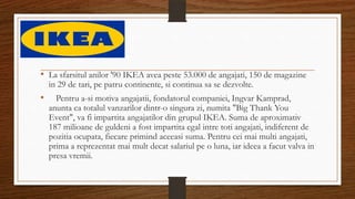 • La sfarsitul anilor '90 IKEA avea peste 53.000 de angajati, 150 de magazine
in 29 de tari, pe patru continente, si continua sa se dezvolte.
• Pentru a-si motiva angajatii, fondatorul companiei, Ingvar Kamprad,
anunta ca totalul vanzarilor dintr-o singura zi, numita "Big Thank You
Event", va fi impartita angajatilor din grupul IKEA. Suma de aproximativ
187 milioane de guldeni a fost impartita egal intre toti angajati, indiferent de
pozitia ocupata, fiecare primind aceeasi suma. Pentru cei mai multi angajati,
prima a reprezentat mai mult decat salariul pe o luna, iar ideea a facut valva in
presa vremii.
 