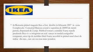 • In Romania primul magazin Ikea a fost deschis in februarie 2007 in zona
Complexului Comercial Baneasa avand o suprafata de 26000 de metrii
partati, dispunand de 2 etaje. Publicul roman a asimiliat foarte repede
produsele Ikea si s-a inregistrat un real succes in randul castigurilor
companiei, acest tip de mobilier fiind foarte accesibil in primul rand clasei de
mijloc din tara , care are cea mai mare pondere.
 