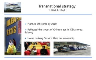 Transnational strategy
: IKEA CHINA

 Planned 10 stores by 2010
 Reflected the layout of Chinese apt in IKEA stores:
Balcony
 Home delivery Service: Rare car ownership

 