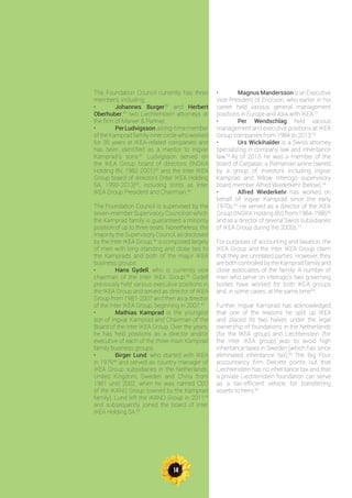 14
The Foundation Council currently has three
members, including:
•	 Johannes Burger39
and Herbert
Oberhuber,40
two Liechtenstein attorneys at
the firm of Marxer & Partner.
•	 PerLudvigsson,along-timemember
of the Kamprad family inner circle who worked
for 35 years at IKEA-related companies and
has been identified as a mentor to Ingvar
Kamprad’s sons.41
Ludvigsson served on
the IKEA Group board of directors (INGKA
Holding BV, 1982-2001)42
and the Inter IKEA
Group board of directors (Inter IKEA Holding
SA, 1993-2013)43
, including stints as Inter
IKEA Group President and Chairman.44
The Foundation Council is supervised by the
seven-member Supervisory Council on which
the Kamprad family is guaranteed a minority
position of up to three seats. Nonetheless, the
majority the Supervisory Council, as disclosed
by the Inter IKEA Group,45
is composed largely
of men with long-standing and close ties to
the Kamprads and both of the major IKEA
business groups:
•	 Hans Gydell, who is currently vice
chairman of the Inter IKEA Group.46
Gydell
previously held various executive positions in
the IKEA Group and served as director of IKEA
Group from 1987-2007 and then as a director
of the Inter IKEA Group, beginning in 2007.47
•	 Mathias Kamprad is the youngest
son of Ingvar Kamprad and Chairman of the
Board of the Inter IKEA Group. Over the years,
he has held positions as a director and/or
executive of each of the three main Kamprad
family business groups.
•	 Birger Lund, who started with IKEA
in 197648
and served as country manager of
IKEA Group subsidiaries in the Netherlands,
United Kingdom, Sweden and China from
1981 until 2002, when he was named CEO
of the IKANO Group (owned by the Kamprad
family). Lund left the IKANO Group in 201149
and subsequently joined the board of Inter
IKEA Holding SA.50
•	 Magnus Mandersson isanExecutive
Vice President of Ericcson, who earlier in his
career held various general management
positions in Europe and Asia with IKEA.51
•	 Per Wendschlag held various
management and executive positions at IKEA
Group companies from 1984 to 2013.52
•	 Urs Wickihalder is a Swiss attorney
specializing in company law and inheritance
law.53
As of 2013, he was a member of the
board of Carpatair, a Romanian airline owned
by a group of investors including Ingvar
Kamprad and fellow Interogo supervisory
board member Alfred Wiederkehr (below).54
•	 Alfred Wiederkehr has worked on
behalf of Ingvar Kamprad since the early
1970s.55
He served as a director of the IKEA
Group (INGKA Holding BV) from 1984-198656
and as a director of several Swiss subsidiaries
of IKEA Group during the 2000s.57
For purposes of accounting and taxation, the
IKEA Group and the Inter IKEA Group claim
that they are unrelated parties. However, they
are both controlled by the Kamprad family and
close associates of the family. A number of
men who serve on Interogo’s two governing
bodies have worked for both IKEA groups
and, in some cases, at the same time58
.
Further, Ingvar Kamprad has acknowledged
that one of the reasons he split up IKEA
and placed its two halves under the legal
ownership of foundations in the Netherlands
(for the IKEA group) and Liechtenstein (for
the Inter IKEA group) was to avoid high
inheritance taxes in Sweden (which has since
eliminated inheritance tax).59
The Big Four
accountancy firm Deloitte points out that
Liechtenstein has no inheritance tax and that
a private Liechtenstein foundation can serve
as a tax-efficient vehicle for transferring
assets to heirs.60
 